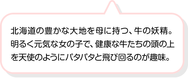 北海道の豊かな大地を母に持つ、牛の妖精。明るく元気な女の子で、健康な牛たちの頭の上を天使のようにパタパタと飛び回るのが趣味。