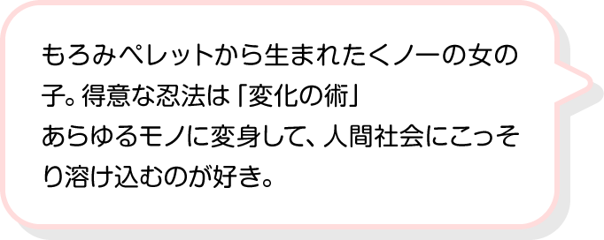 もろみペレットから生まれたくノ一の女の子。得意な忍法は「変化の術」あらゆるモノに変身して、人間社会にこっそり溶け込むのが好き。