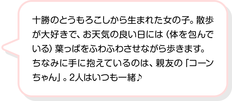 十勝のとうもろこしから生まれた女の子。散歩が大好きで、お天気の良い日には（体を包んでいる）葉っぱをふわふわさせながら歩きます。ちなみに手に抱えているのは、親友の「コーンちゃん」。2人はいつも一緒♪