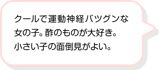 クールで運動神経バツグンな女の子。酢のものが大好き。小さい子の面倒見がよい。