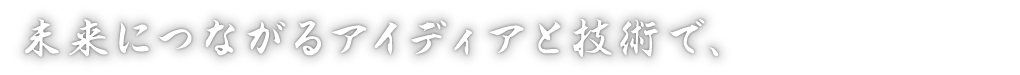 未来につながるアイディアと技術で、